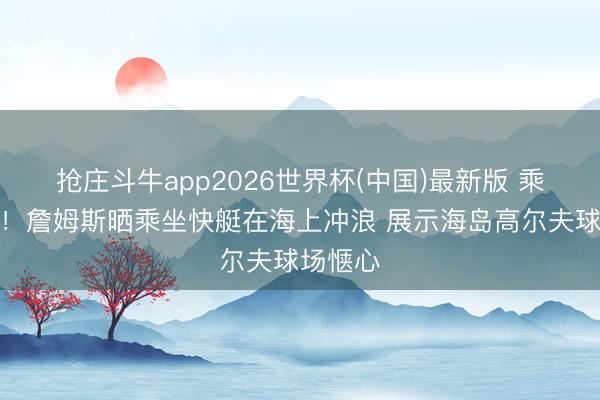 抢庄斗牛app2026世界杯(中国)最新版 乘风破浪！詹姆斯晒乘坐快艇在海上冲浪 展示海岛高尔夫球场惬心