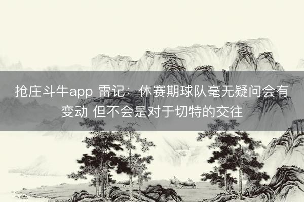 抢庄斗牛app 雷记：休赛期球队毫无疑问会有变动 但不会是对于切特的交往