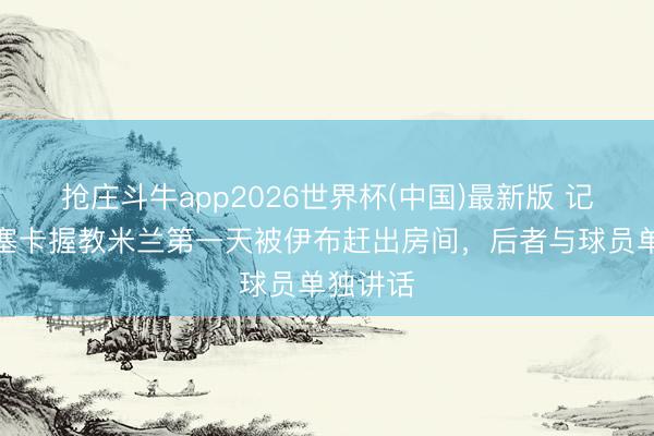 抢庄斗牛app2026世界杯(中国)最新版 记者:丰塞卡握教米兰第一天被伊布赶出房间,后者与球员单独讲话