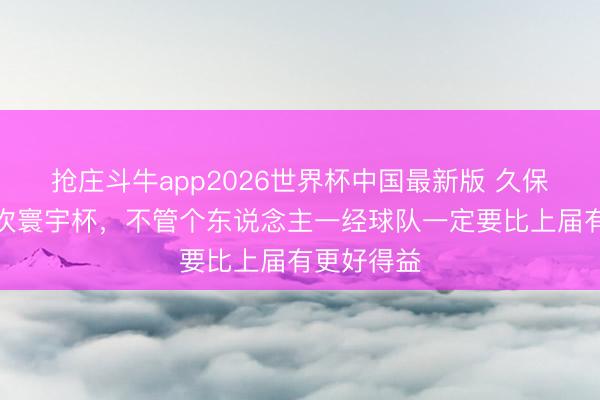 抢庄斗牛app2026世界杯中国最新版 久保建英:本次寰宇杯,不管个东说念主一经球队一定要比上届有更好得益