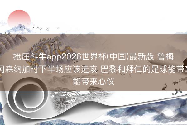 抢庄斗牛app2026世界杯(中国)最新版 鲁梅尼格:阿森纳加时下半场应该进攻 巴黎和拜仁的足球能带来心仪