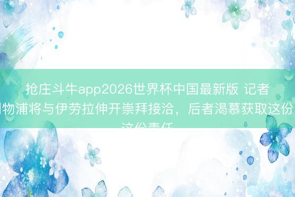 抢庄斗牛app2026世界杯中国最新版 记者：利物浦将与伊劳拉伸开崇拜接洽，后者渴慕获取这份责任