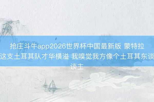 抢庄斗牛app2026世界杯中国最新版 蒙特拉：这支土耳其队才华横溢 我嗅觉我方像个土耳其东谈主