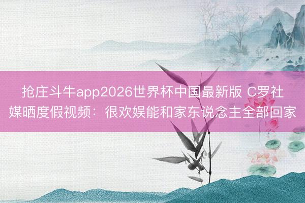 抢庄斗牛app2026世界杯中国最新版 C罗社媒晒度假视频：很欢娱能和家东说念主全部回家