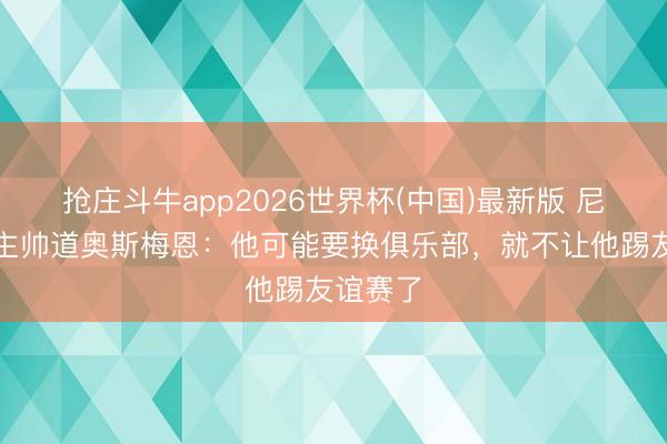 抢庄斗牛app2026世界杯(中国)最新版 尼日利亚主帅道奥斯梅恩：他可能要换俱乐部，就不让他踢友谊赛了