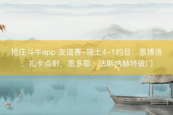 抢庄斗牛app 友谊赛-瑞士4-1约旦：恩博洛、扎卡点射，恩多耶、法斯纳赫特破门