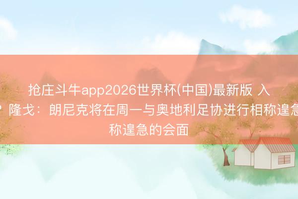 抢庄斗牛app2026世界杯(中国)最新版 入职米兰？隆戈：朗尼克将在周一与奥地利足协进行相称遑急的会面