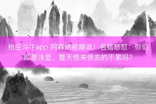 抢庄斗牛app 阿森纳被嘲讽！名宿怒怼：你们即是浅显，整天恨来恨去的不累吗？