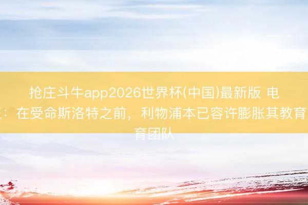 抢庄斗牛app2026世界杯(中国)最新版 电讯报：在受命斯洛特之前，利物浦本已容许膨胀其教育团队