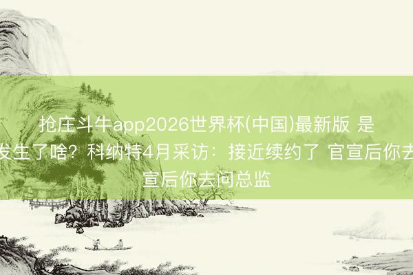 抢庄斗牛app2026世界杯(中国)最新版 是以自后发生了啥？科纳特4月采访：接近续约了 官宣后你去问总监