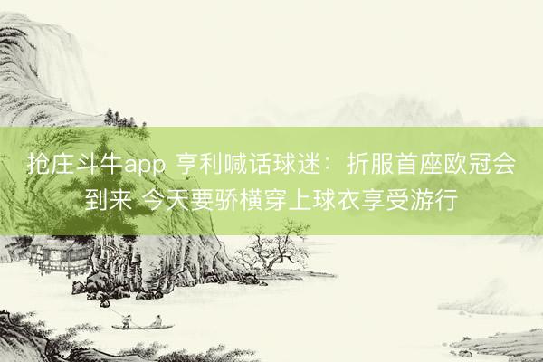 抢庄斗牛app 亨利喊话球迷：折服首座欧冠会到来 今天要骄横穿上球衣享受游行