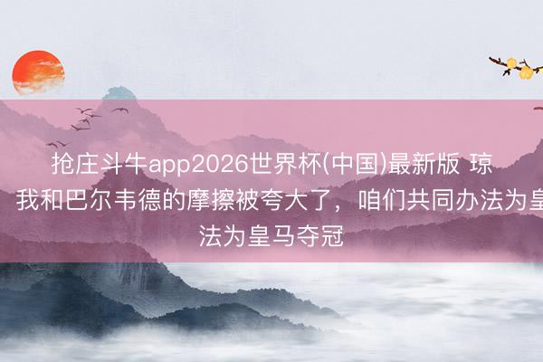 抢庄斗牛app2026世界杯(中国)最新版 琼阿梅尼：我和巴尔韦德的摩擦被夸大了，咱们共同办法为皇马夺冠