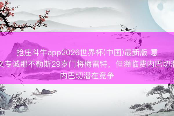 抢庄斗牛app2026世界杯(中国)最新版 意媒:尤文专诚那不勒斯29岁门将梅雷特,但濒临费内巴切潜在竞争