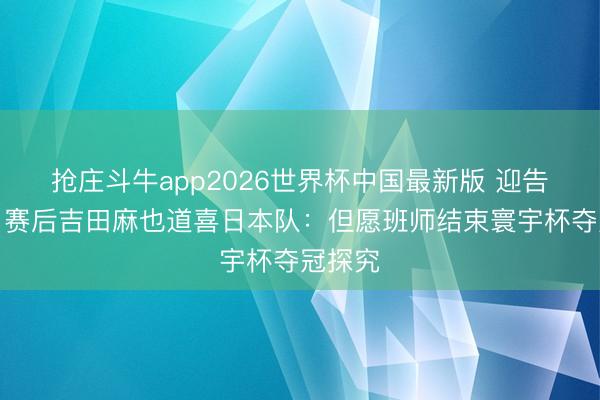 抢庄斗牛app2026世界杯中国最新版 迎告别战，赛后吉田麻也道喜日本队：但愿班师结束寰宇杯夺冠探究
