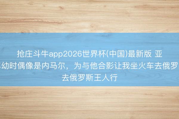 抢庄斗牛app2026世界杯(中国)最新版 亚马尔：年幼时偶像是内马尔，为与他合影让我坐火车去俄罗斯王人行
