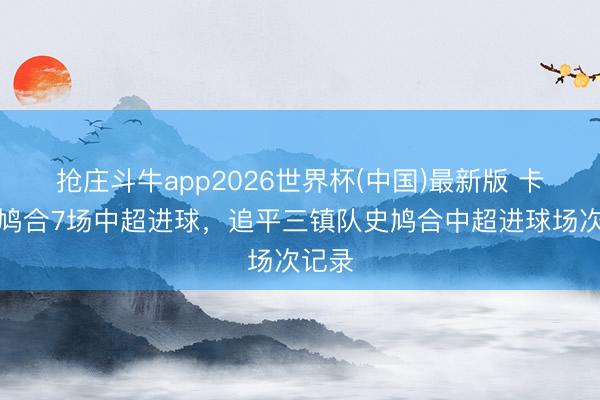 抢庄斗牛app2026世界杯(中国)最新版 卡迪斯鸠合7场中超进球，追平三镇队史鸠合中超进球场次记录