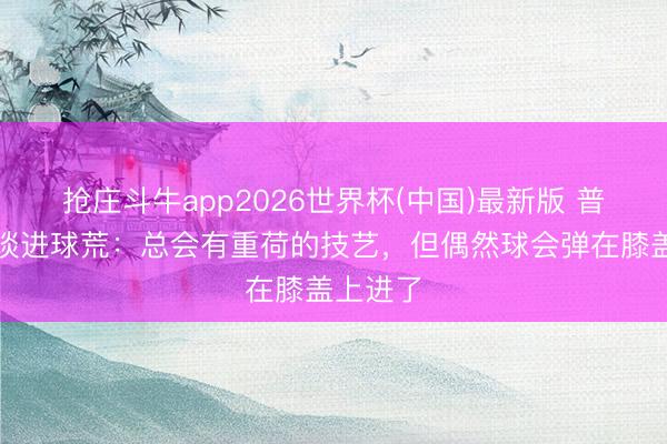 抢庄斗牛app2026世界杯(中国)最新版 普利西奇谈进球荒：总会有重荷的技艺，但偶然球会弹在膝盖上进了