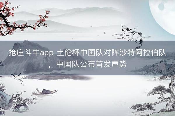抢庄斗牛app 土伦杯中国队对阵沙特阿拉伯队，中国队公布首发声势