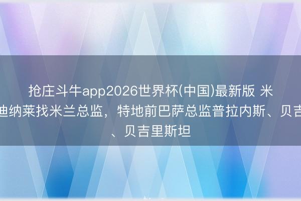 抢庄斗牛app2026世界杯(中国)最新版 米体：卡迪纳莱找米兰总监，特地前巴萨总监普拉内斯、贝吉里斯坦