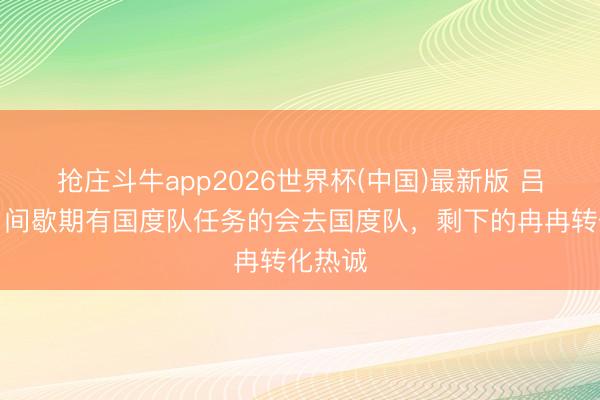 抢庄斗牛app2026世界杯(中国)最新版 吕焯毅：间歇期有国度队任务的会去国度队，剩下的冉冉转化热诚