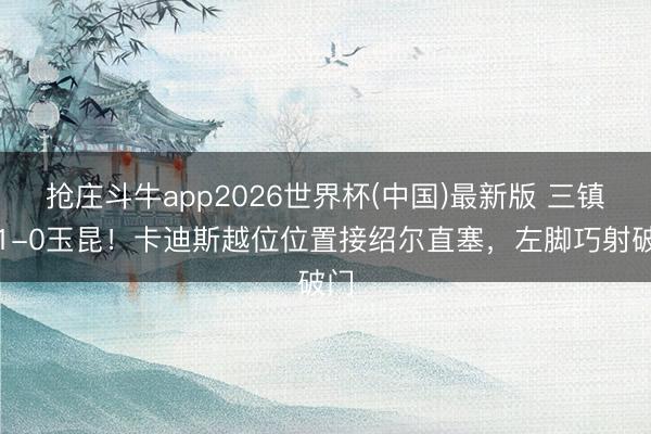 抢庄斗牛app2026世界杯(中国)最新版 三镇仍1-0玉昆！卡迪斯越位位置接绍尔直塞，左脚巧射破门