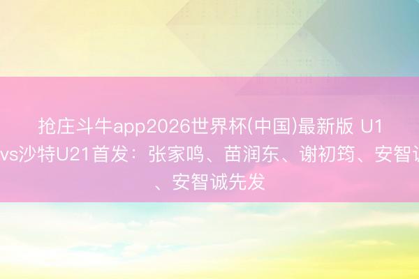 抢庄斗牛app2026世界杯(中国)最新版 U19国足vs沙特U21首发：张家鸣、苗润东、谢初筠、安智诚先发