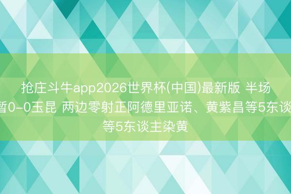 抢庄斗牛app2026世界杯(中国)最新版 半场-三镇暂0-0玉昆 两边零射正阿德里亚诺、黄紫昌等5东谈主染黄