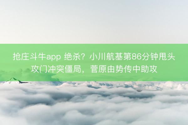 抢庄斗牛app 绝杀？小川航基第86分钟甩头攻门冲突僵局，菅原由势传中助攻