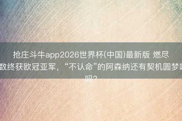 抢庄斗牛app2026世界杯(中国)最新版 燃尽扫数终获欧冠亚军，“不认命”的阿森纳还有契机圆梦吗？