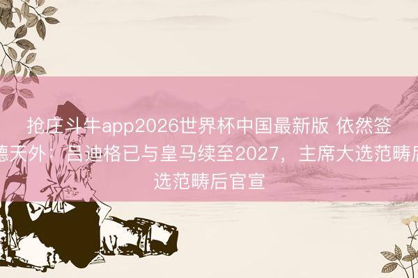 抢庄斗牛app2026世界杯中国最新版 依然签约！德天外：吕迪格已与皇马续至2027，主席大选范畴后官宣