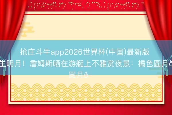 抢庄斗牛app2026世界杯(中国)最新版 海上生明月！詹姆斯晒在游艇上不雅赏夜景：橘色圆月🌕
