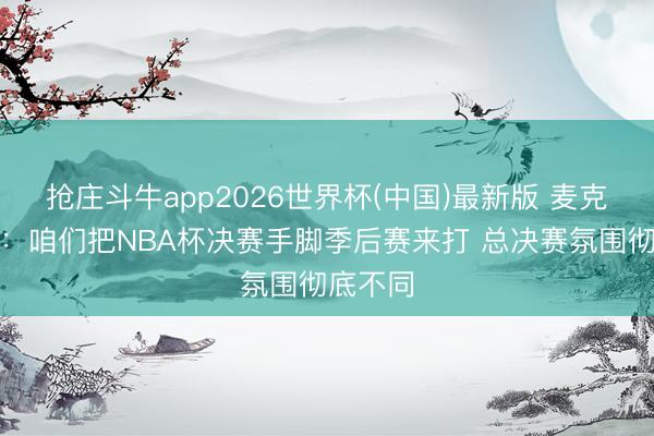 抢庄斗牛app2026世界杯(中国)最新版 麦克布莱德：咱们把NBA杯决赛手脚季后赛来打 总决赛氛围彻底不同