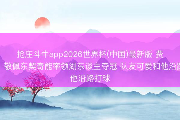 抢庄斗牛app2026世界杯(中国)最新版 费舍尔：敬佩东契奇能率领湖东谈主夺冠 队友可爱和他沿路打球