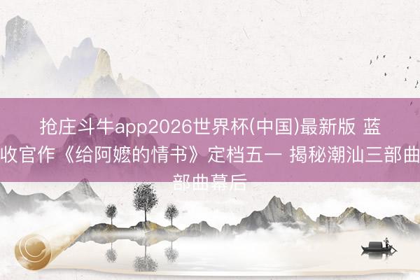 抢庄斗牛app2026世界杯(中国)最新版 蓝鸿春收官作《给阿嬷的情书》定档五一 揭秘潮汕三部曲幕后