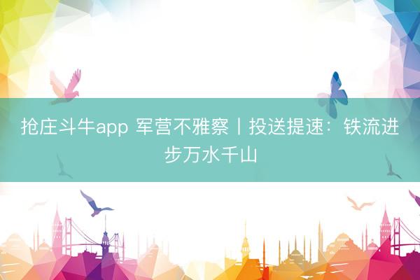 抢庄斗牛app 军营不雅察丨投送提速：铁流进步万水千山