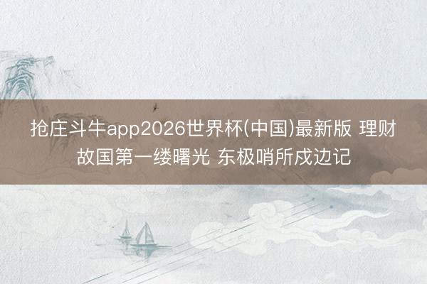 抢庄斗牛app2026世界杯(中国)最新版 理财故国第一缕曙光 东极哨所戍边记