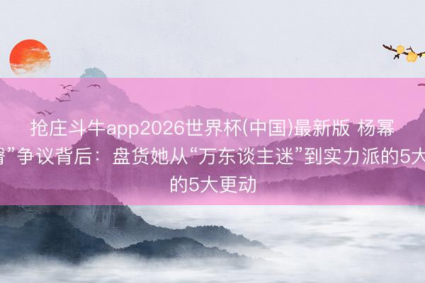 抢庄斗牛app2026世界杯(中国)最新版 杨幂“扁臀”争议背后:盘货她从“万东谈主迷”到实力派的5大更动