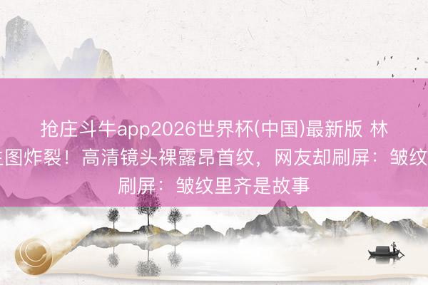 抢庄斗牛app2026世界杯(中国)最新版 林心如50岁生图炸裂！高清镜头裸露昂首纹，网友却刷屏：皱纹里齐是故事