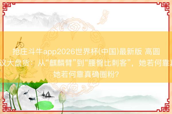 抢庄斗牛app2026世界杯(中国)最新版 高圆圆体格争议大盘货:从“麒麟臂”到“腰臀比刺客”,她若何靠真确圈粉?