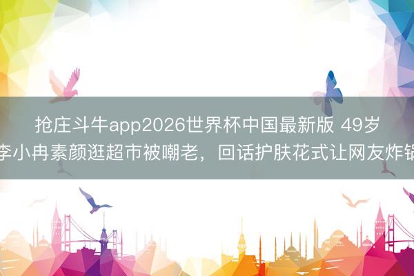 抢庄斗牛app2026世界杯中国最新版 49岁李小冉素颜逛超市被嘲老，回话护肤花式让网友炸锅