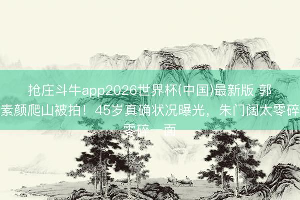 抢庄斗牛app2026世界杯(中国)最新版 郭晶晶素颜爬山被拍!45岁真确状况曝光,朱门阔太零碎一面