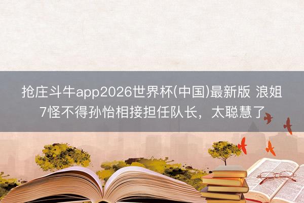 抢庄斗牛app2026世界杯(中国)最新版 浪姐7怪不得孙怡相接担任队长，太聪慧了