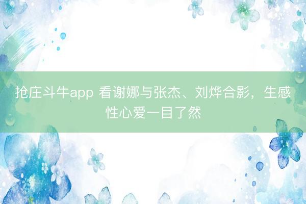 抢庄斗牛app 看谢娜与张杰、刘烨合影，生感性心爱一目了然
