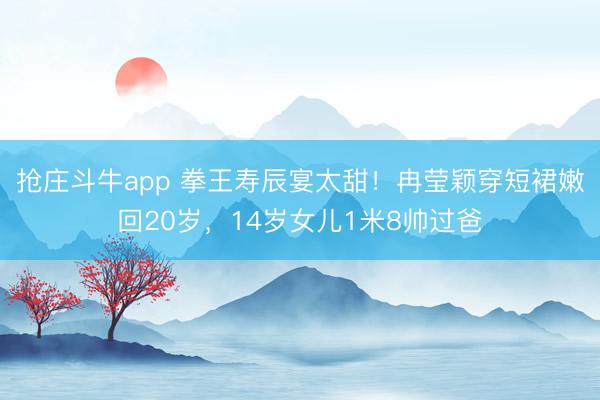 抢庄斗牛app 拳王寿辰宴太甜！冉莹颖穿短裙嫩回20岁，14岁女儿1米8帅过爸