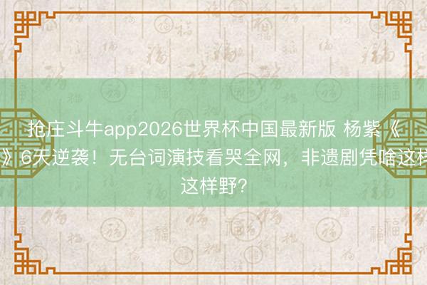 抢庄斗牛app2026世界杯中国最新版 杨紫《家业》6天逆袭!无台词演技看哭全网,非遗剧凭啥这样野?