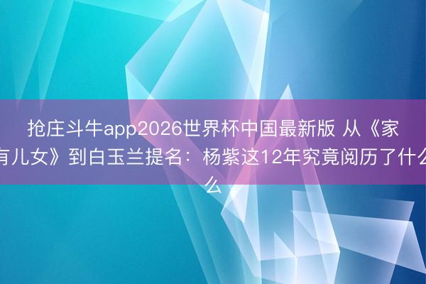 抢庄斗牛app2026世界杯中国最新版 从《家有儿女》到白玉兰提名：杨紫这12年究竟阅历了什么