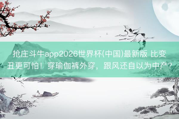 抢庄斗牛app2026世界杯(中国)最新版 比变丑更可怕！穿瑜伽裤外穿，跟风还自以为中产？