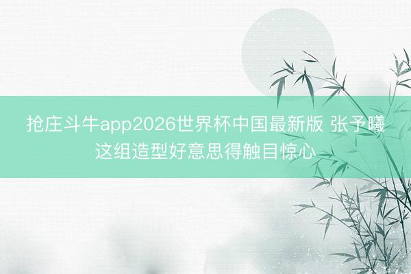 抢庄斗牛app2026世界杯中国最新版 张予曦这组造型好意思得触目惊心