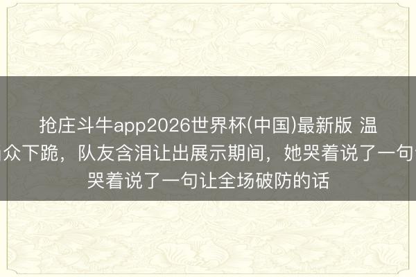抢庄斗牛app2026世界杯(中国)最新版 温峥嵘四公舞台当众下跪，队友含泪让出展示期间，她哭着说了一句让全场破防的话