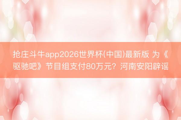 抢庄斗牛app2026世界杯(中国)最新版 为《驱驰吧》节目组支付80万元？河南安阳辟谣